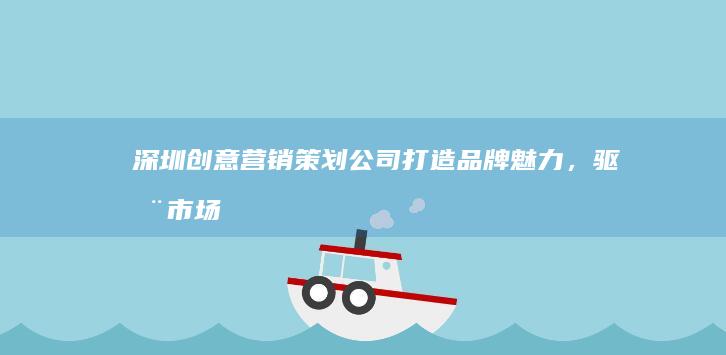 深圳创意营销策划公司：打造品牌魅力，驱动市场增长